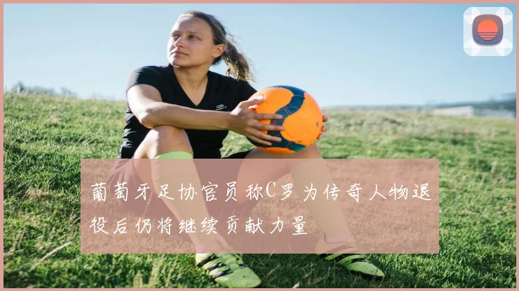 葡萄牙足协官员称C罗为传奇人物退役后仍将继续贡献力量