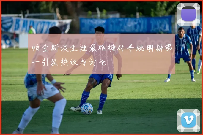 帕金斯谈生涯最难缠对手姚明排第一引发热议与讨论