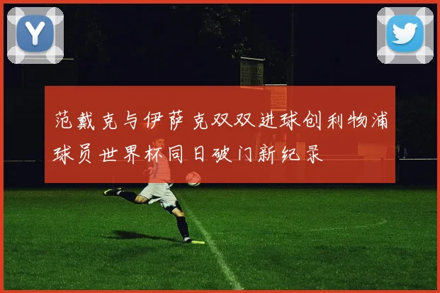 范戴克与伊萨克双双进球创利物浦球员世界杯同日破门新纪录