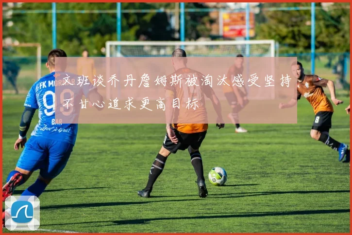 文班谈乔丹詹姆斯被淘汰感受坚持不甘心追求更高目标