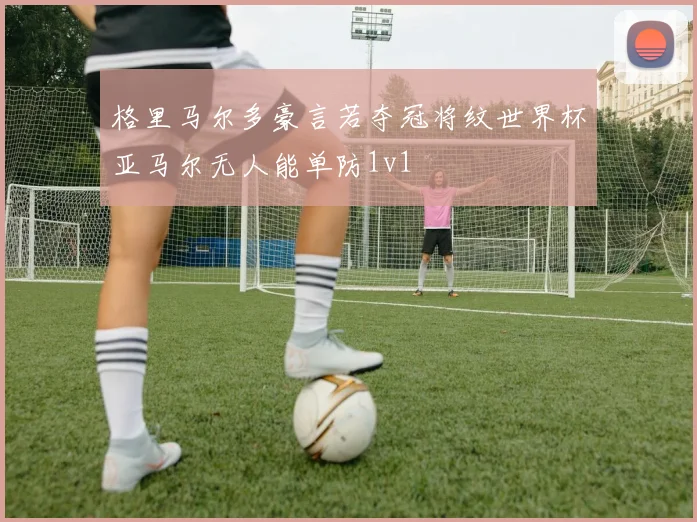 格里马尔多豪言若夺冠将纹世界杯亚马尔无人能单防1v1