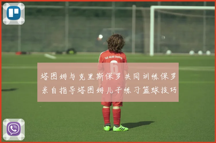 塔图姆与克里斯保罗共同训练保罗亲自指导塔图姆儿子练习篮球技巧