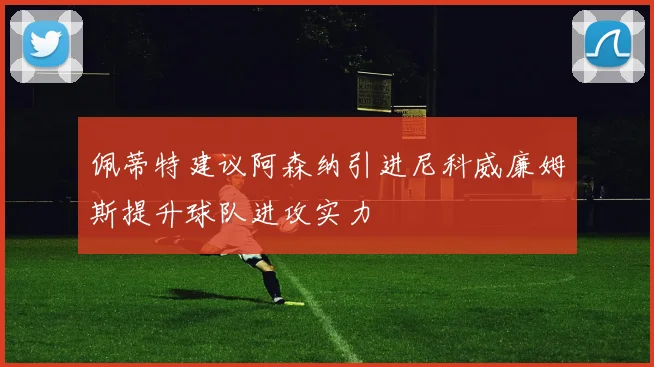 佩蒂特建议阿森纳引进尼科威廉姆斯提升球队进攻实力