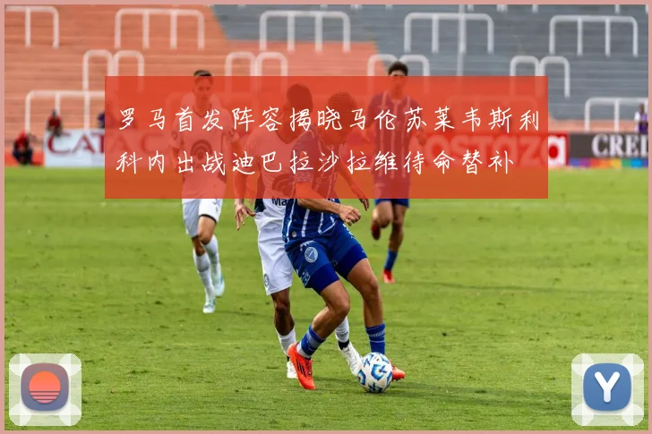 罗马首发阵容揭晓马伦苏莱韦斯利科内出战迪巴拉沙拉维待命替补