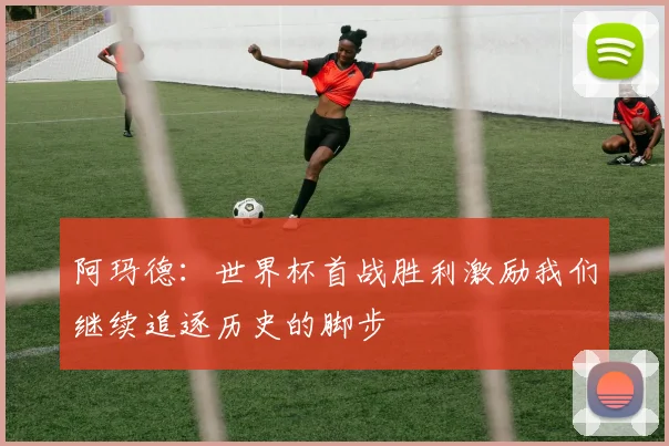 阿玛德：世界杯首战胜利激励我们继续追逐历史的脚步