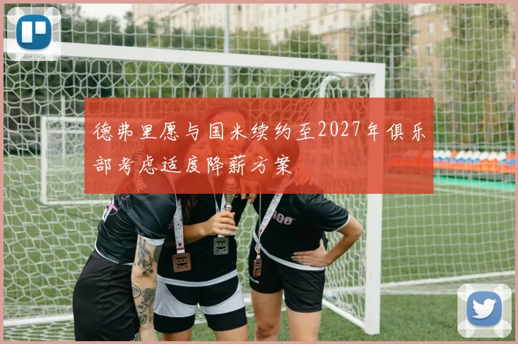 德弗里愿与国米续约至2027年俱乐部考虑适度降薪方案